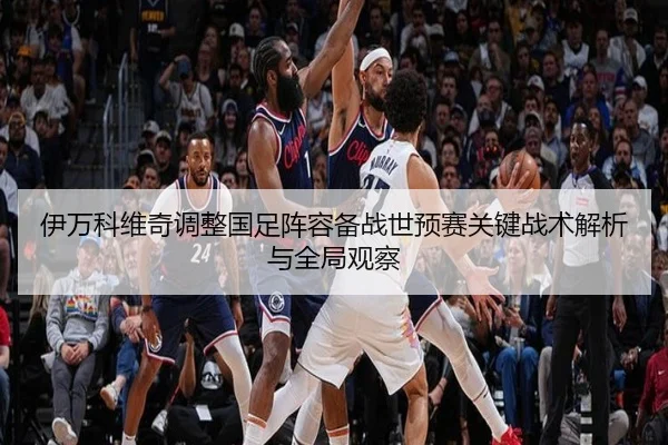 伊万科维奇调整国足阵容备战世预赛关键战术解析与全局观察